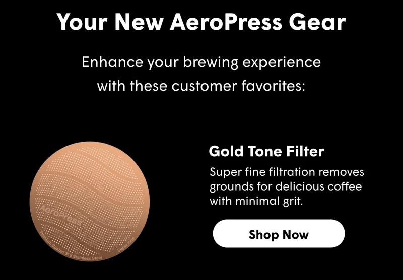 Your New AeroPress Gear Enhance your brewing experience with these customer favorites: Gold Tone Filter Super fine filtration removes grounds for delicious coffee with minimal grit. [SHOP NOW]