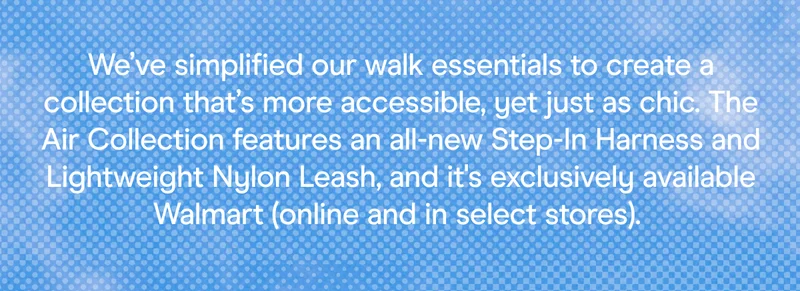 We’ve streamlined our dog walk essentials into the chic, everyday Air Collection—featuring our Step-In Harness and Lightweight Nylon Leash, available only at Walmart.