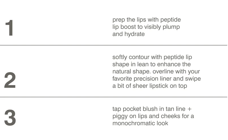 1. prep the lips with peptide lip boost to visibly plump and hydrate​. 2. softly contour with peptide lip shape in lean to enhance the natural shape​. overline with your favorite precision liner ​​and swipe a bit of sheer lipstick on top. 4. tap pocket blush in tan line + piggy on lips and cheeks for a monochromatic look.