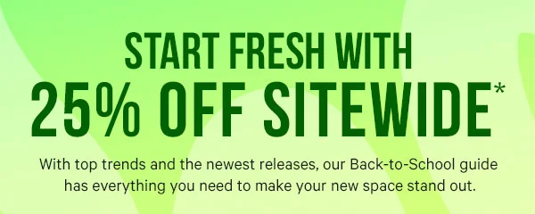 Start Fresh with 25% Off Sitewide* With top trends and the newest releases, our Back-to-School guide has everything you need to make your new space stand out.