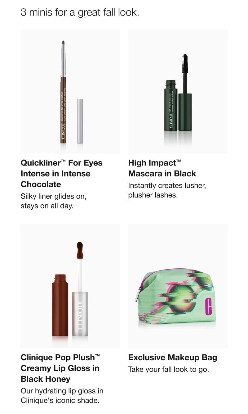 3 minis for a great fall look. Quickliner TM For Eyes Intense in Intense Chocolate | High Impact TM Mascara in Black | Clinique Pop Plush TM Creamy Lip Gloss in Black Honey | Exclusive Makeup Bag