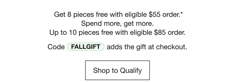 Get 8 pieces free with eligible $55 order.* Spend more, get more. Up to 10 pieces free with eligible $85 order. Code discount code adds the gift at checkout. Shop to Qualify