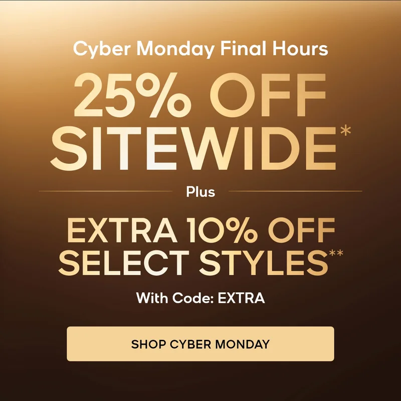 Cyber Monday Final Hours 25% OFF SITEWIDE* Plus An Extra 10% Off Select Styles** With Code: discount code SHOP CYBER MONDAY