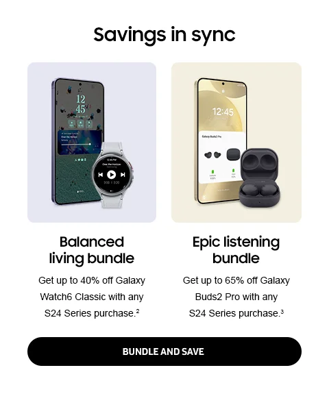 Savings in sync - Balanced living bundle | Get up to 40% off Galaxy Watch6 Classic with any S24 Series purchase.² - Epic listening bundle | Get up to 65% off Galaxy Buds2 Pro with any S24 Series purchase.³ - BUNDLE AND SAVE