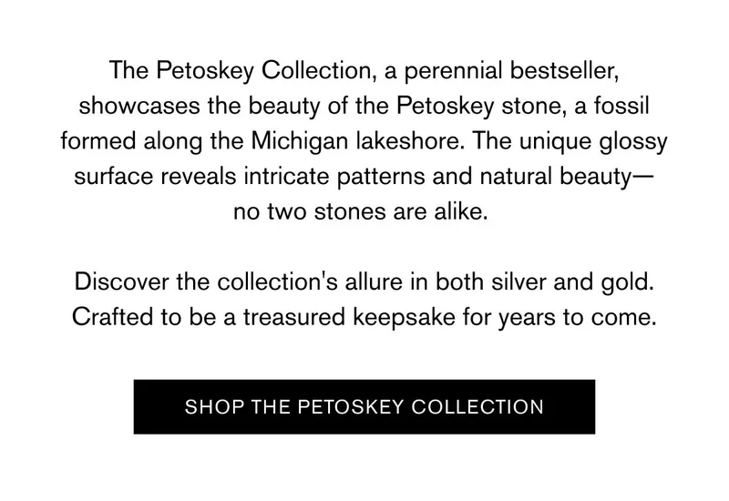 The Petoskey Collection, a perennial bestseller, showcases the beauty of the Petoskey stone, a fossil formed along the Michigan lakeshore. The unique glossy surface reveals intricate patterns and natural beauty—no two stones are alike. | Discover the collection's allure in both silver and gold. Crafted to be a treasured keepsake for years to come. | [SHOP THE PETOSKEY COLLECTION]