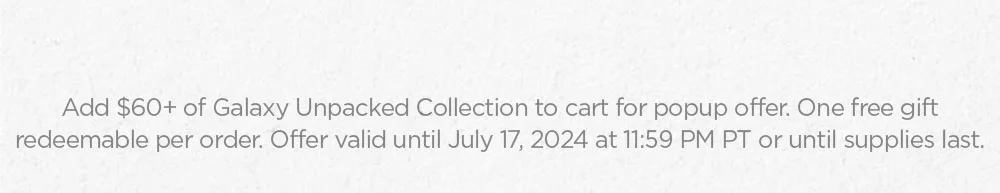 Add $60+ of Galaxy Unpacked Collection to cart for popup offer. One free gift redeemable per order. Offer valid until July 17, 2024 at 11:59 PM PT or until supplies last.