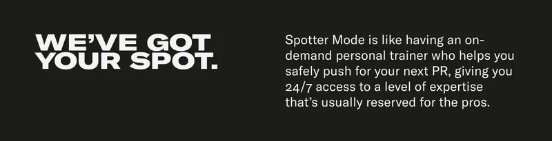 WE'VE GOT YOUR SPOT. Spotter Mode is like having an on-demand personal trainer who helps you safely push for your next PR, giving you 24/7 access to a level of expertise that's usually reserved for the pros.
