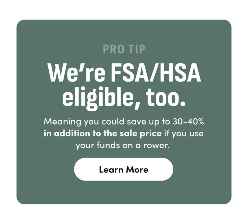 Pro Tip: We're FSA/HSA eligible, too. Meaning you could save up to 30-40% in addition to the sale price if you use your funds on a rower. Learn More