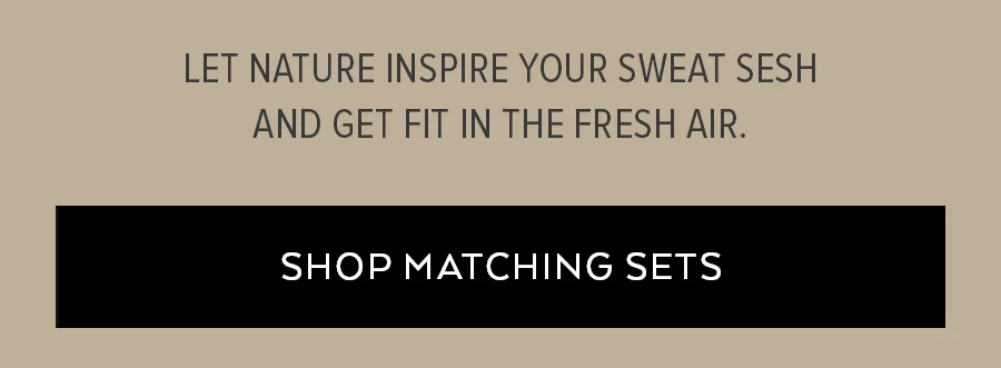 LET NATURE INSPIRE YOUR SWEAT SESH AND GET FIT IN THE FRESH AIR. SHOP MATCHING SETS.