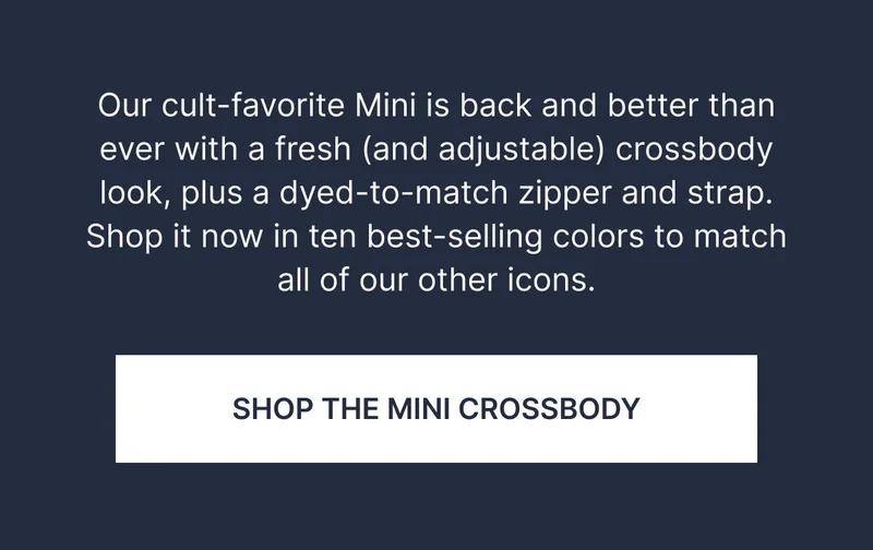 Our cult-favorite Mini is back and better than ever with a fresh (and adjustable) crossbody look plus a dyed-to-match zipper and strap. Shop it now in ten best-selling colors to match all of our other icons. SHOP THE MINI CROSSBODY