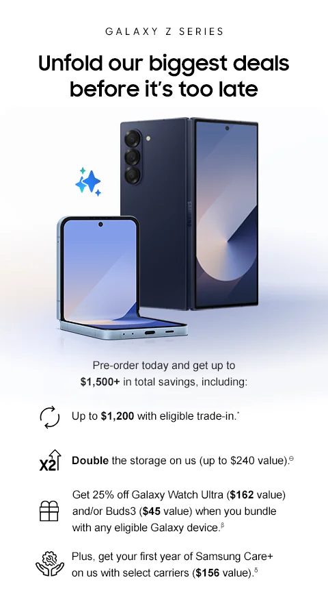 GALAXY Z SERIES - Unfold our biggest deals before it's too late - Pre-order today and get up to $1,500+ in total savings, including: - Up to $1,200 with eligible trade-in* - Double the storage on us (up to $240 value).Ѳ - Get 25% off Galaxy Watch Ultra ($162 value) and/or Buds3 Pro ($45 value) when you bundle with any eligible Galaxy device.β - Plus, get your first year of Samsung Care+ on us with select carriers ($156 value).δ