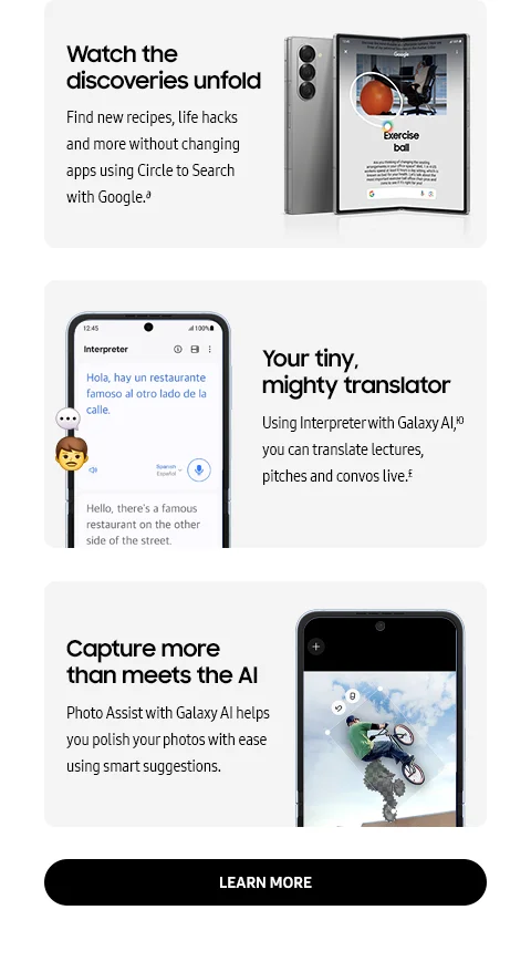 Watch the discoveries unfold | Find new recipes, life hacks and more without changing apps using Circle to Search with Google.∂ - Your tiny, mighty translator | Using interpreter with Galaxy AI, Ю you can translate lectures, pitches and convos live.£ - Capture more than meets the AI | Photo Assist with Galaxy AI helps you polish your photos with ease using smart suggestions. - LEARN MORE