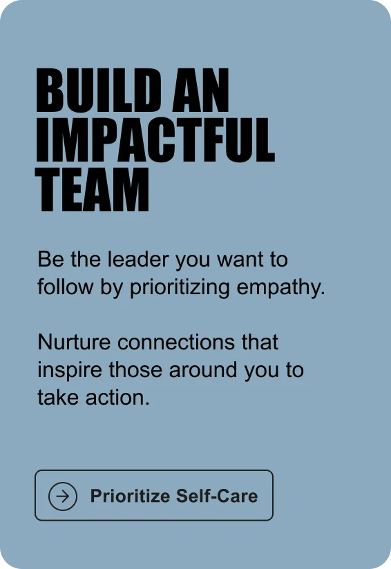BUILD AN IMPACTFUL TEAM: Be the leader you want to follow by prioritizing empathy. Nurture connections that inspire those around you to take action.