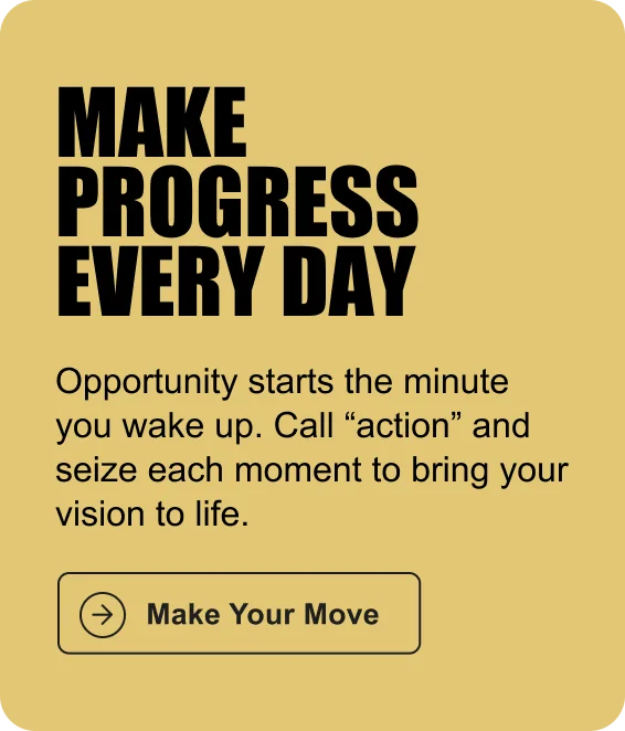 MAKE PROGRESS EVERY DAY: Opportunity starts the minute you wake up. Call “action” and seize each moment to bring your vision to life.