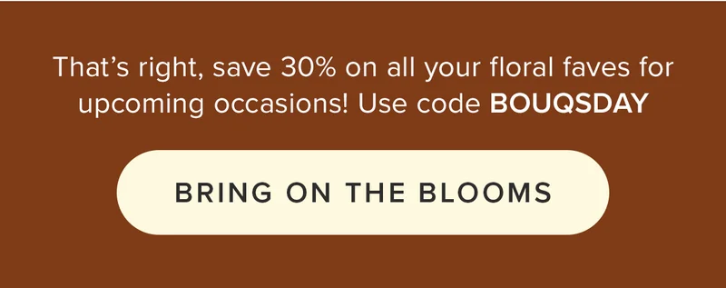 That's right, save 30% on all your floral faves for upcoming occasions! Use code BOUQSDAY