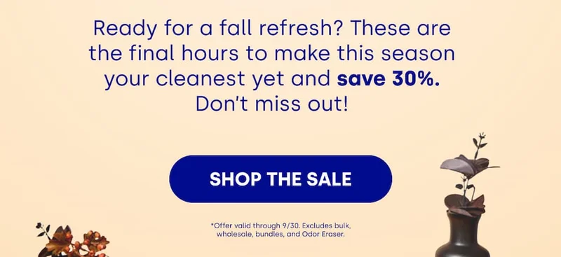 Ready for a fall refresh? These are the final hours to make this season your cleanest yet and save 30%. Don’t miss out! [SHOP THE SALE] *Offer valid through 9/30. Excludes bulk, wholesale, bundles, and Odor Eraser.