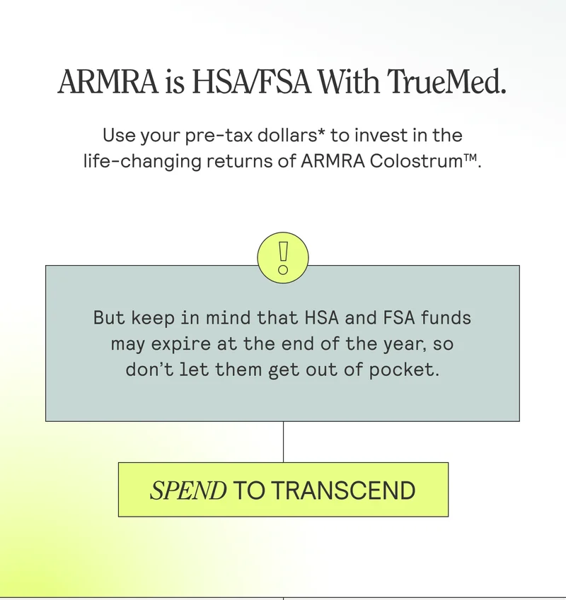 ARMRA is now HSA/FSA eligible. Use your pre-tax dollars* to invest in the life-changing returns of ARMRA Colostrum™. But keep in mind that HSA and FSA funds often expire at the end of the year, so don’t let them get out of pocket. SPEND TO TRANSCEND