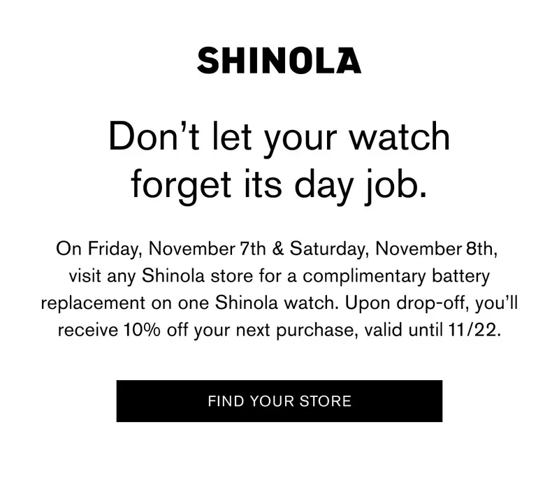 Don’t let your watch forget its day job. | On Friday, November 7th & Saturday, November 8th, visit any Shinola store for a complimentary battery replacement on one Shinola watch. Upon drop-off, you’ll receive 10% off your next purchase, valid until 11/22. | FIND YOUR STORE
