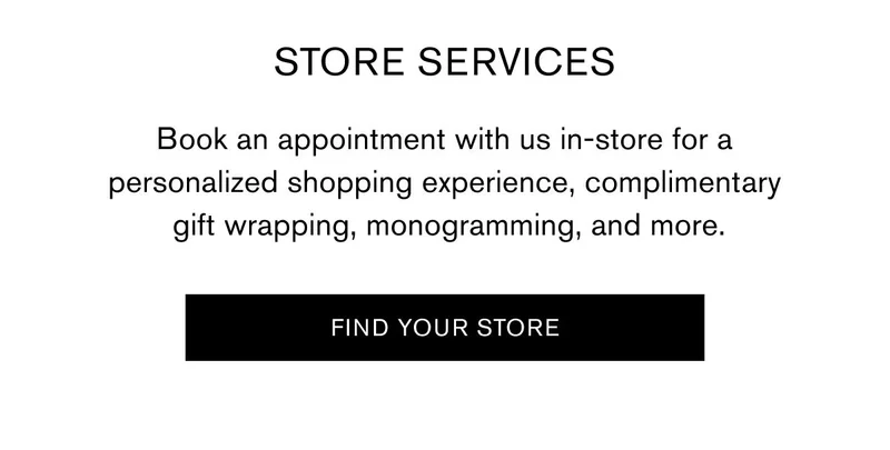 STORE SERVICES  Book an appointment with us in-store for a personalized shopping experience, complimentary gift wrapping, monogramming, and more. | FIND YOUR STORE