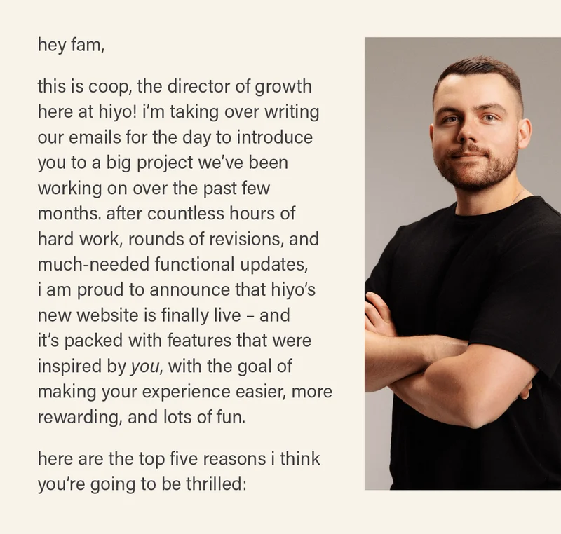 hey fam, this is coop, the director of growth here at hiyo! i'm taking over writing our emails for the day to introduce you to a big project we've been working on over the past few months. after countless hours of hard work, rounds of revisions, and much-needed functional updates, i am proud to announce that hiyo's new website is finally live - and it's packed with features that were inspired by *you,* with the goal of making your experience easier, more rewarding, and lots of fun. here are the top five reasons i think you're going to be thrilled: