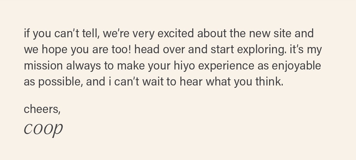 if you can’t tell, we’re very excited about the new site and we hope you are too! head over and start exploring. it’s my mission always to make your hiyo experience as enjoyable as possible, and i can’t wait to hear what you think.  cheers, coop