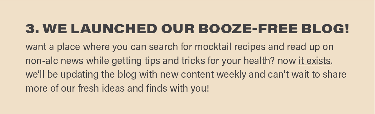 3. WE LAUNCHED OUR BOOZE-FREE BLOG! want a place where you can search for mocktail recipes and read up on non-alc news while getting tips and tricks for your health? now it exists (link). we’ll be updating the blog with new content weekly and can’t wait to share more of our fresh ideas and finds with you!