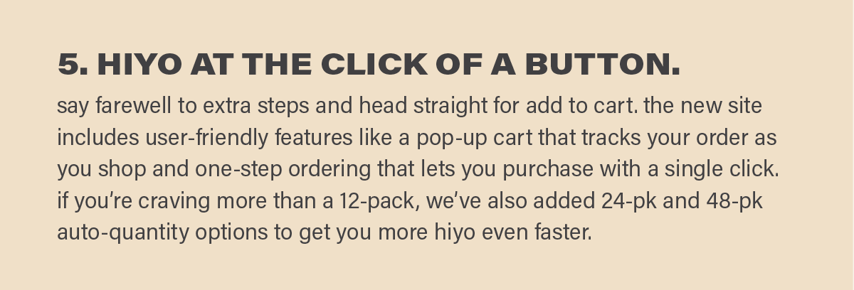5. HIYO IN ONE CLICK. say farewell to extra steps and head straight for add to cart. the new site includes user-friendly features like a pop-up cart that tracks your order as you shop and one-step ordering that lets you purchase with a single click. if you’re craving more than a 12-pack, we’ve also added 24-pk and 48-pk auto-quantity options to get you more hiyo even faster.