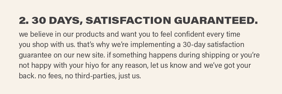 2. 30 DAYS, SATISFACTION GUARANTEED. we believe in our products and want you to feel confident every time you shop with us. that’s why we’re implementing a 30-day satisfaction guarantee on our new site. if something happens during shipping or you’re not happy with your hiyo for any reason, let us know and we’ve got your back. no fees, no third-parties, just us.