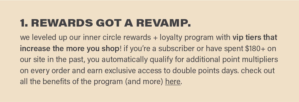 1. REWARDS GOT A REVAMP. we leveled up our inner circle rewards + loyalty program with vip tiers that increase the more you shop! if you’re a subscriber or have spent $180+ on our site in the past, you automatically qualify for additional point multipliers on every order and earn exclusive access to double points days. check out all the benefits of the program (and more) here (link).