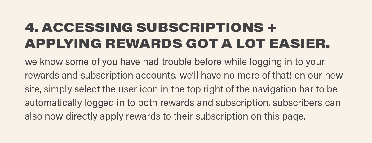 4. ACCESSING SUBSCRIPTIONS + APPLYING REWARDS GOT A WHOLE LOT EASIER. we know some of you have had trouble before while logging in to your rewards and subscription accounts. we’ll have no more of that! on our new site, simply select the user icon in the top right of the navigation bar to be automatically logged in to both rewards and subscription. subscribers can also now directly apply rewards to their subscription on this page.