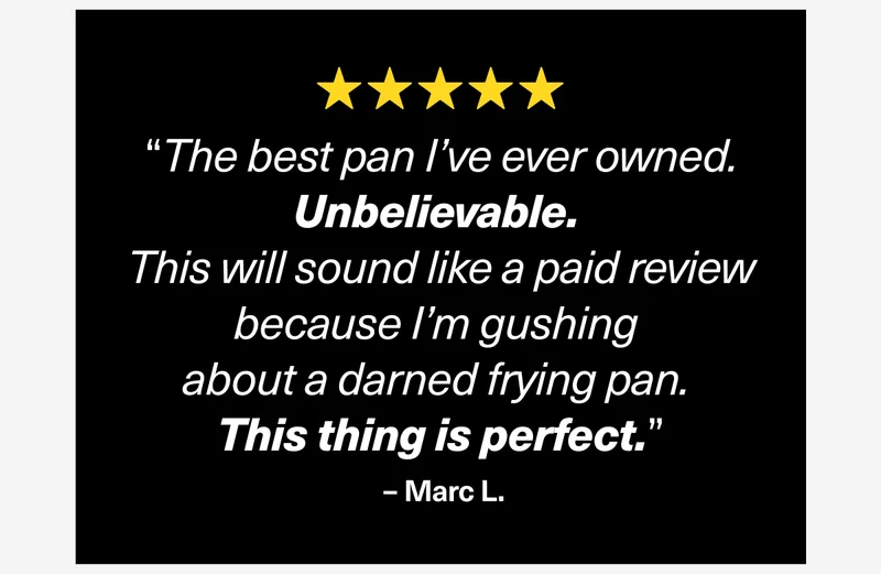 “The best pan I’ve ever owned. Unbelievable.  This will sound like a paid review because I’m gushing  about a darned frying pan.  This thing is perfect.”  – Marc L.
