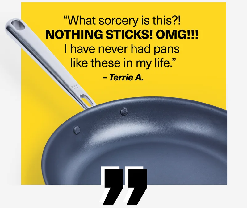 “What sorcery is this?!  NOTHING STICKS! OMG!!!  I have never had pans  like these in my life.” – Terrie A.