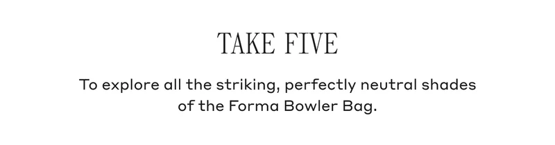 TAKE FIVE To explore all the striking, perfectly neutral shades of the Forma Bowler Bag.