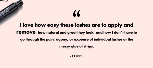 “I love how easy these lashes are to apply and remove, how natural and great they look, and how I don’t have to go through the pain, agony, or expense of individual lashes or the messy glue of strips.”  —Corrie