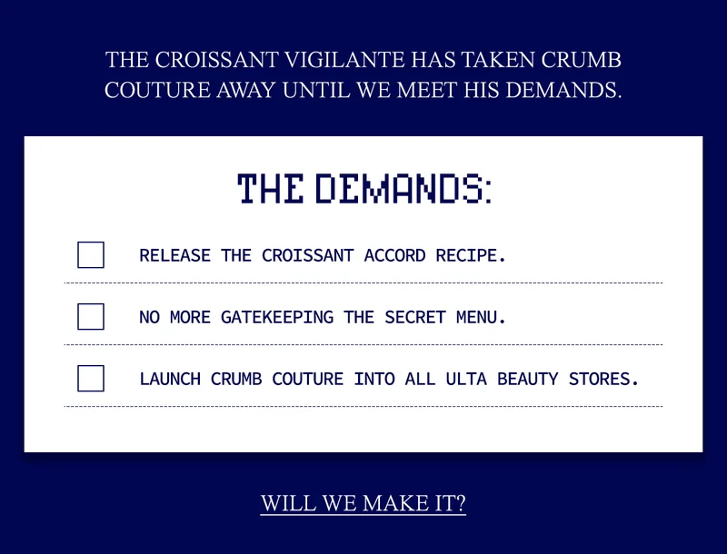 THE CROISSANT VIGILANTE HAS TAKEN CRUMB COUTURE AWAY UNTIL WE MEET HIS DEMANDS.  1. RELEASE THE CROISSANT ACCORD RECIPE. 2. NO MORE GATEKEEPING THE SECRET MENU. 3. LAUNCH CRUMB COUTURE INTO ALL ULTA BEAUTY STORES.