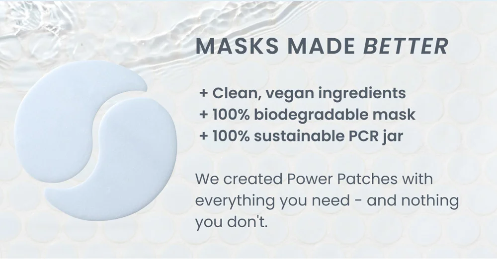 + Clean, vegan ingredients  + 100% biodegradable mask  + 100% sustainable PCR jar  We created Power Patches with everything you need - and nothing you don't.