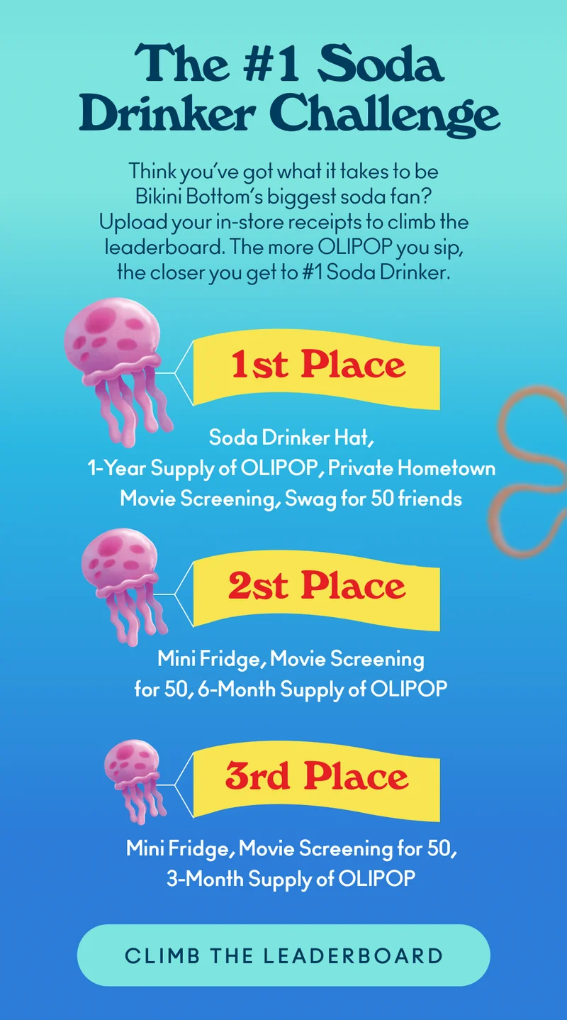 Think you’ve got what it takes to be Bikini Bottom’s biggest soda fan? Upload your in-store receipts to climb the leaderboard. The more OLIPOP you sip, the closer you get to #1 Soda Drinker.  Prizes: 1st Place: #1 Soda Drinker Hat, 1-Year Supply of OLIPOP, Private Hometown Movie Screening + Swag for 50 friends 2nd Place: Mini Fridge, Movie Screening for 50, 6-Month Supply of OLIPOP 3rd Place: Mini Fridge, Movie Screening for 50, 3-Month Supply of OLIPOP