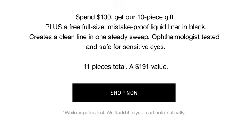 Spend $100, get our 10-piece gift PLUS a free full-size, mistake-proof liquid liner in black. Creates a clean line in one steady sweep. Ophthalmologist tested and safe for sensitive eyes. 11 pieces total. A $191 value. SHOP NOW *While supplies last. We'll add it to your cart automatically.