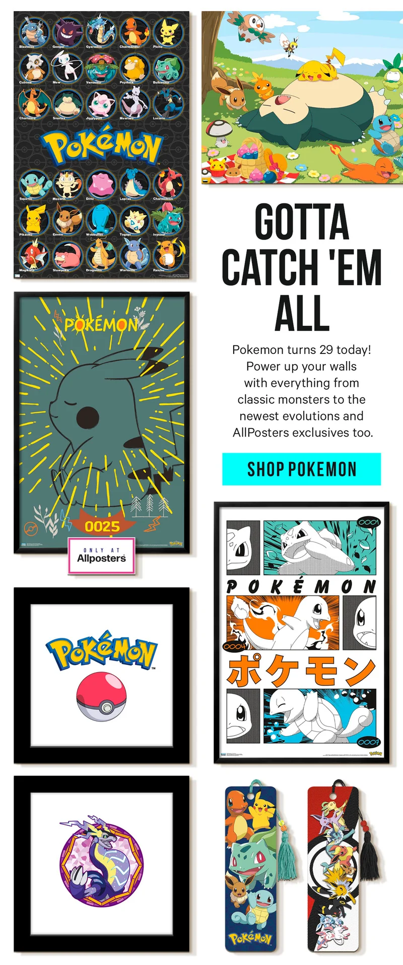 Gotta Catch 'Em All! Pokemon turns 29 today! Power up your walls with everything from classic monsters to the newest evolutions and AllPosters exclusives too.