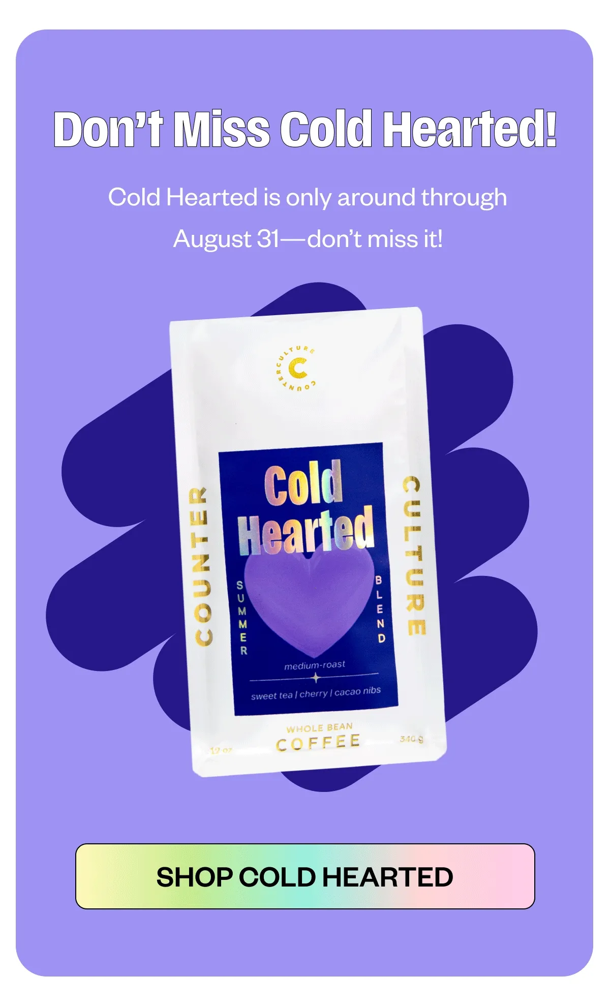 Don’t Miss Cold Hearted!  Cold Hearted is only around through August 31—don’t miss it! CTA:  Shop Cold Hearted