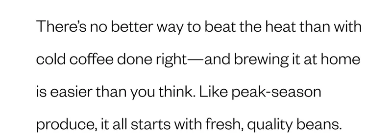 There’s no better way to beat the heat than with cold coffee done right—and brewing it at home is easier than you think. Like peak-season produce, it all starts with fresh, quality beans.