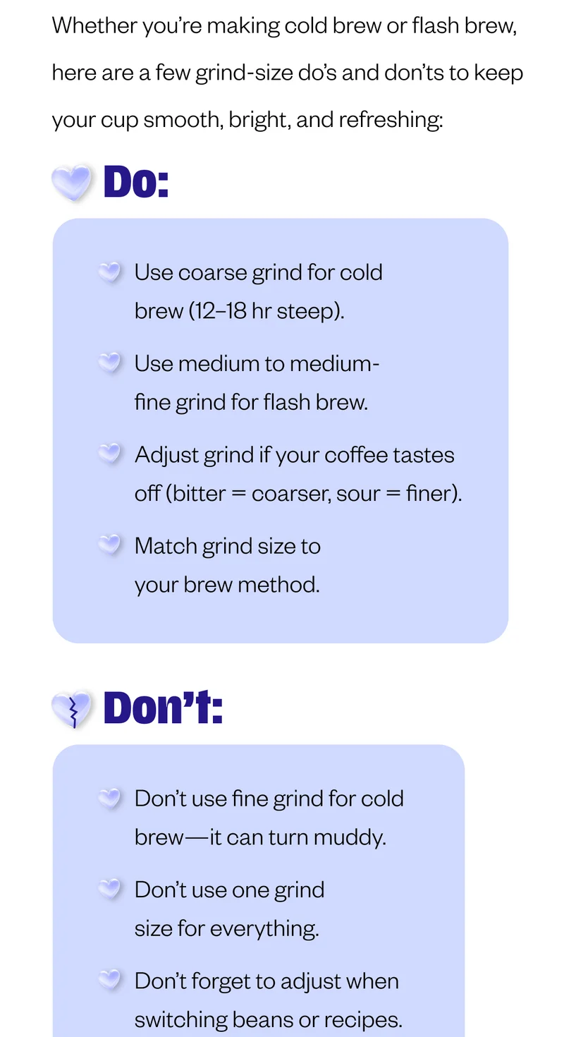 DO: Use coarse grind for cold brew (12–18 hr steep).   Use medium to medium-fine grind for flash brew.   Adjust grind if your coffee tastes off (bitter = coarser, sour = finer).   Match grind size to your brew method.   ❌ DON’T: Don’t use fine grind for cold brew—it can turn muddy.   Don’t use one grind size for everything.   Don’t forget to adjust when switching beans or recipes.