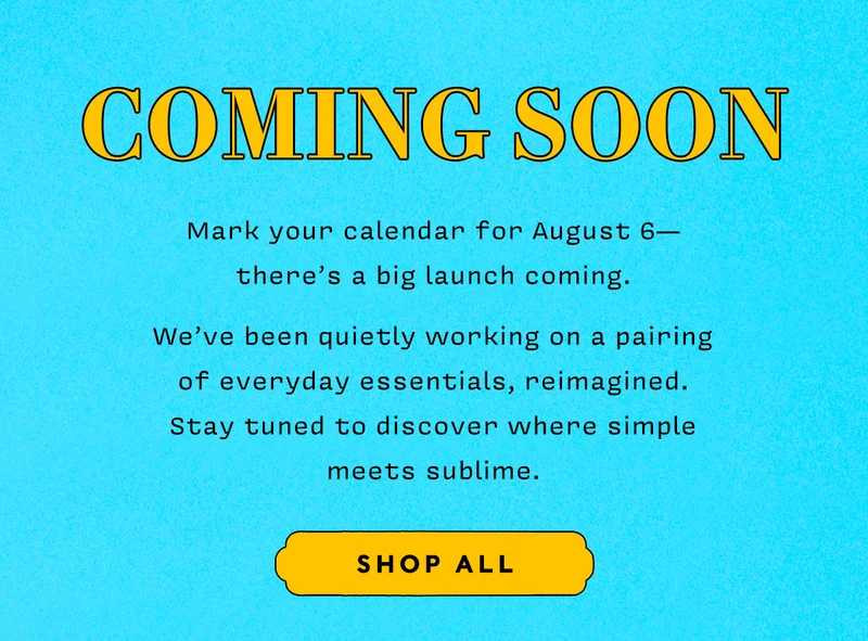 COMING SOON    Mark your calendar for August 6— there’s a big launch coming.    We’ve been quietly working on a pairing  of everyday essentials, reimagined.  Stay tuned to discover where simple meets sublime.     SHOP ALL