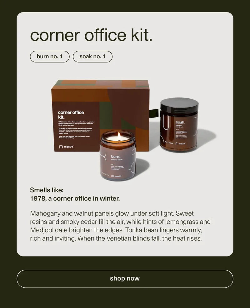 corner office kit. | burn no. 1 | soak no. 1 | Smells like: 1978, a corner office in winter. | Mahogany and walnut panels glow under soft light. Sweet resins and smoky cedar fill the air, while hints of lemongrass and Medjool date brighten the edges. Tonka bean lingers warmly, rich and inviting. When the Venetian blinds fall, the heat rises. | [ shop now ]