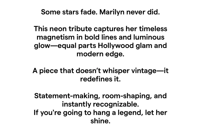 Some stars fade. Marilyn never did. This neon tribute captures her timeless magnetism in bold lines and luminous glow—equal parts Hollywood glam and modern edge. A piece that doesn’t whisper vintage—it redefines it. Statement-making, room-shaping, and instantly recognizable. If you're going to hang a legend, let her shine.