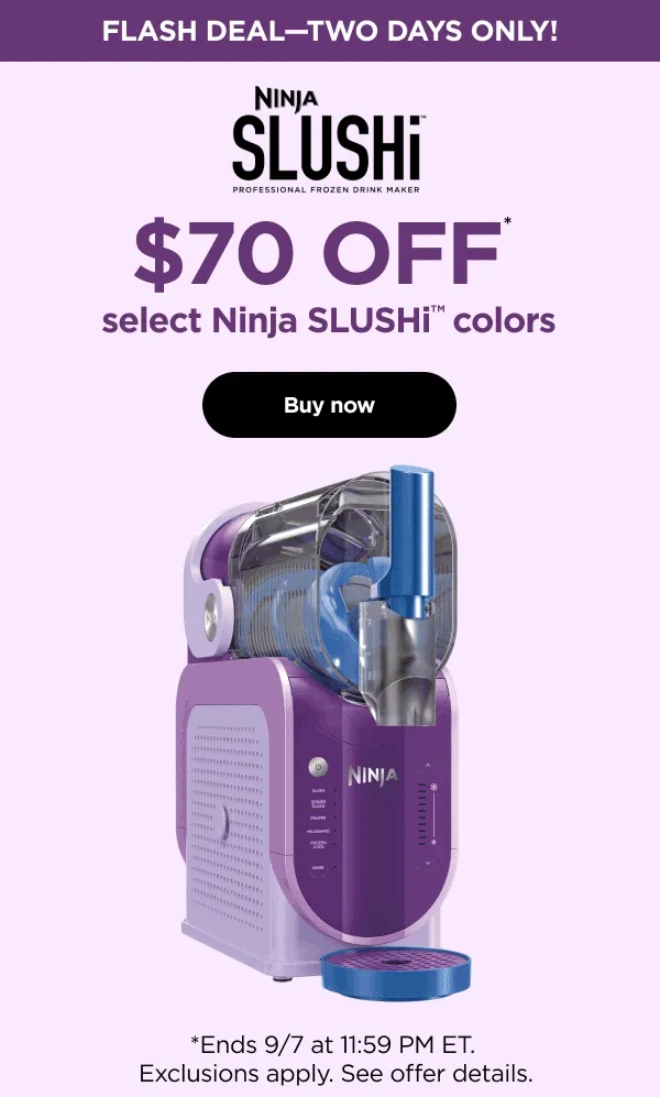 Flash Deal-two days only! Ninja SLUSHi $70 off* select Ninja SLUSHi colors *Ends 9/7 at 5:59AM ET. Exclusions apply See offer details.