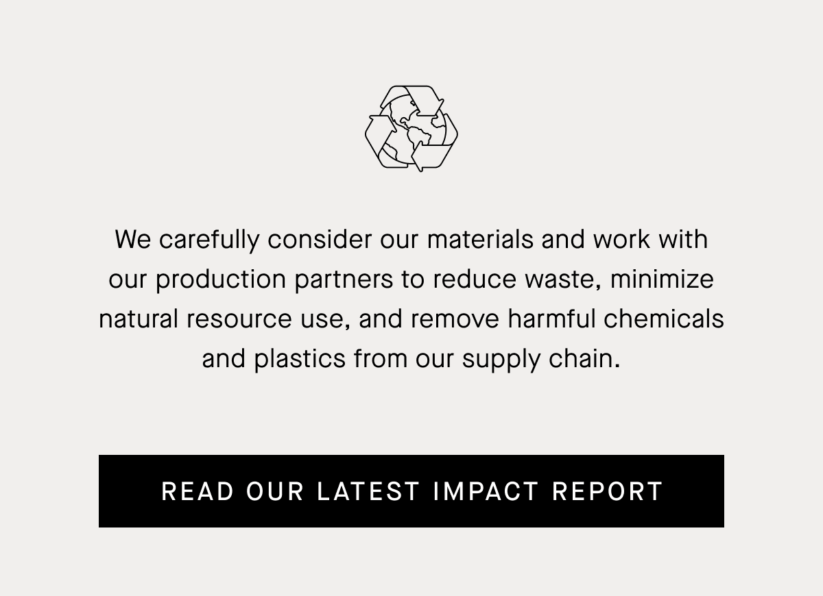 We carefully consider our materials and work with our production partners to reduce waste, minimize natural resource use, and remove harmful chemicals and plastics from our supply chain. Read Our Latest Impact Report