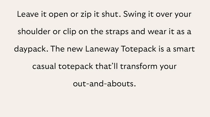 Leave it open or zip it shut. Swing it over your shoulder or clip on the straps and wear it as a daypack. The new Laneway Totepack is a smart casual totepack that’ll transform your out-and-abouts.
