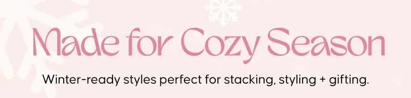 Made for Cozy Season. Winter-ready styles perfect for stacking, styling + gifting.