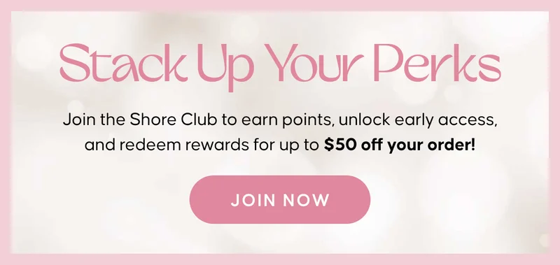 Stack Up Your Perks. Join the Shore Club to earn points, unlock early access, and redeem rewards for up to $50 off your order! Join Now